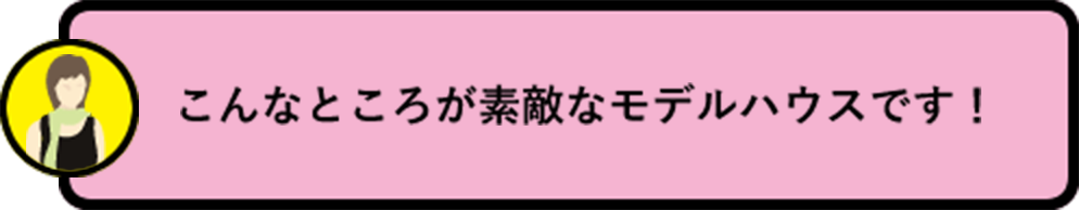 こんなところが素敵なモデルハウスです！